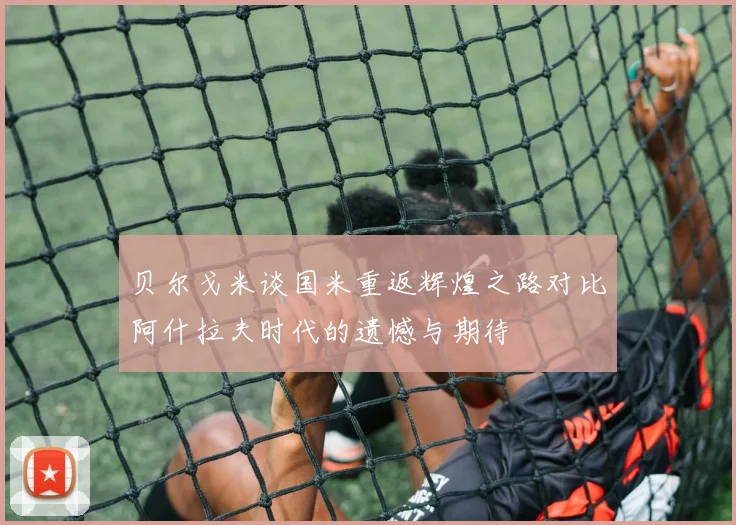贝尔戈米谈国米重返辉煌之路对比阿什拉夫时代的遗憾与期待