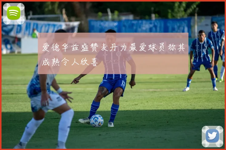 爱德华兹盛赞麦丹为最爱球员称其成熟令人欣喜