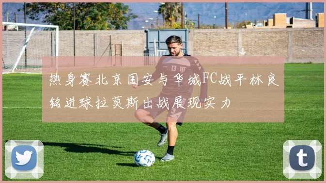 热身赛北京国安与华城FC战平林良铭进球拉莫斯出战展现实力