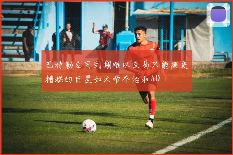 巴特勒合同到期难以交易只能换更糟糕的巨星如大帝乔治和AD