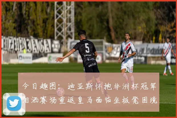 今日趣图：迪亚斯怀抱非洲杯冠军泪洒赛场重返皇马面临坐板凳困境