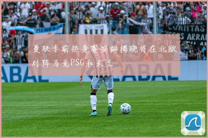 曼联季前热身赛安排揭晓将在北欧对阵马竞PSG和米兰