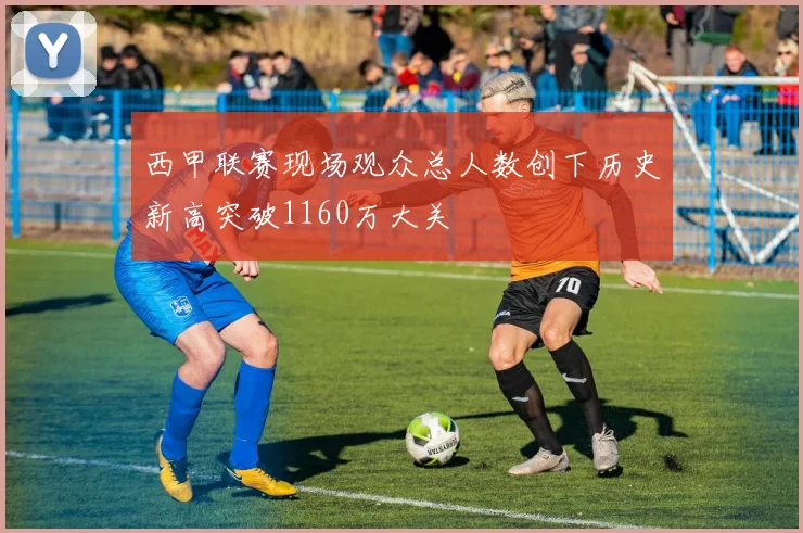西甲联赛现场观众总人数创下历史新高突破1160万大关