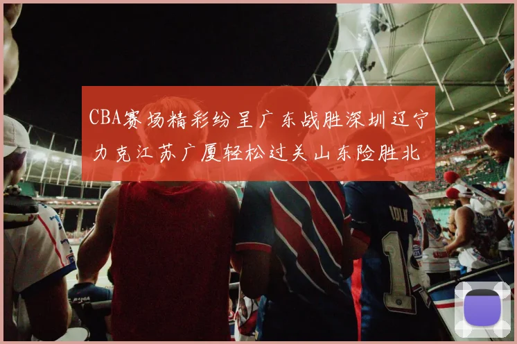 CBA赛场精彩纷呈广东战胜深圳辽宁力克江苏广厦轻松过关山东险胜北京