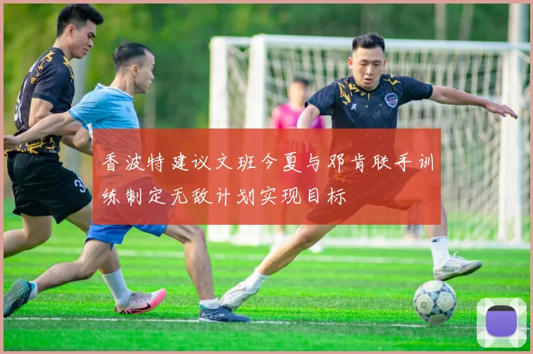 香波特建议文班今夏与邓肯联手训练制定无敌计划实现目标