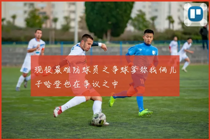 现役最难防球员之争球爹称我俩儿子哈登也在争议之中