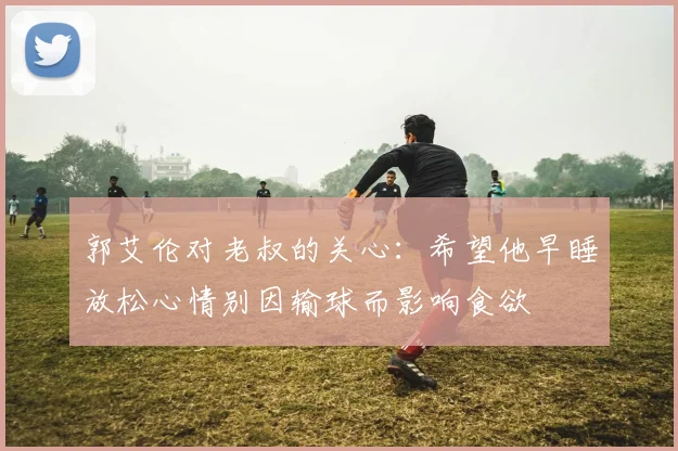 郭艾伦对老叔的关心：希望他早睡放松心情别因输球而影响食欲