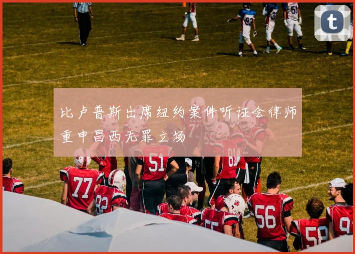 比卢普斯出席纽约案件听证会律师重申昌西无罪立场