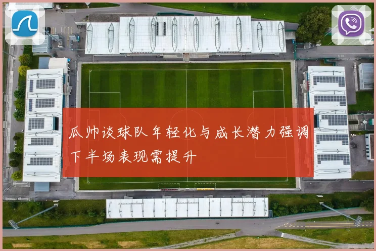 瓜帅谈球队年轻化与成长潜力强调下半场表现需提升