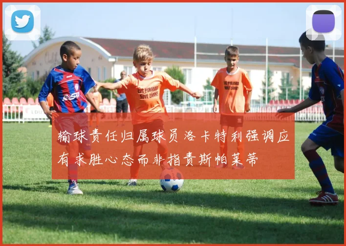 输球责任归属球员洛卡特利强调应有求胜心态而非指责斯帕莱蒂