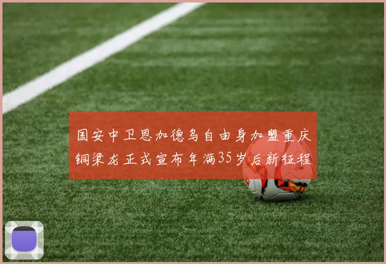 国安中卫恩加德乌自由身加盟重庆铜梁龙正式宣布年满35岁后新征程开启