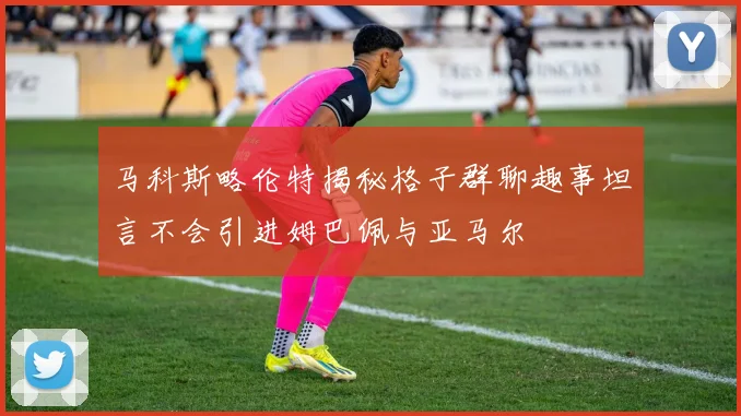 马科斯略伦特揭秘格子群聊趣事坦言不会引进姆巴佩与亚马尔