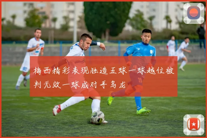 梅西精彩表现独造五球一球越位被判无效一球成对手乌龙