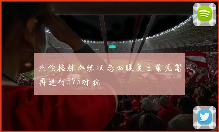 杰伦格林加练状态回暖复出前无需再进行5V5对抗