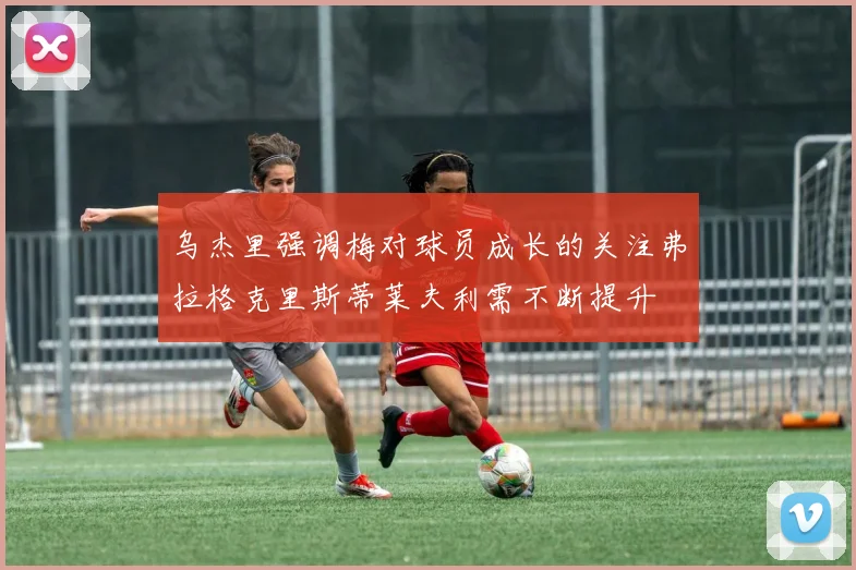 乌杰里强调梅对球员成长的关注弗拉格克里斯蒂莱夫利需不断提升