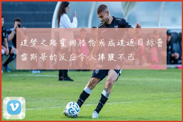 追梦之路霍姆格伦或成追逐目标普雷斯蒂的反应令人捧腹不已